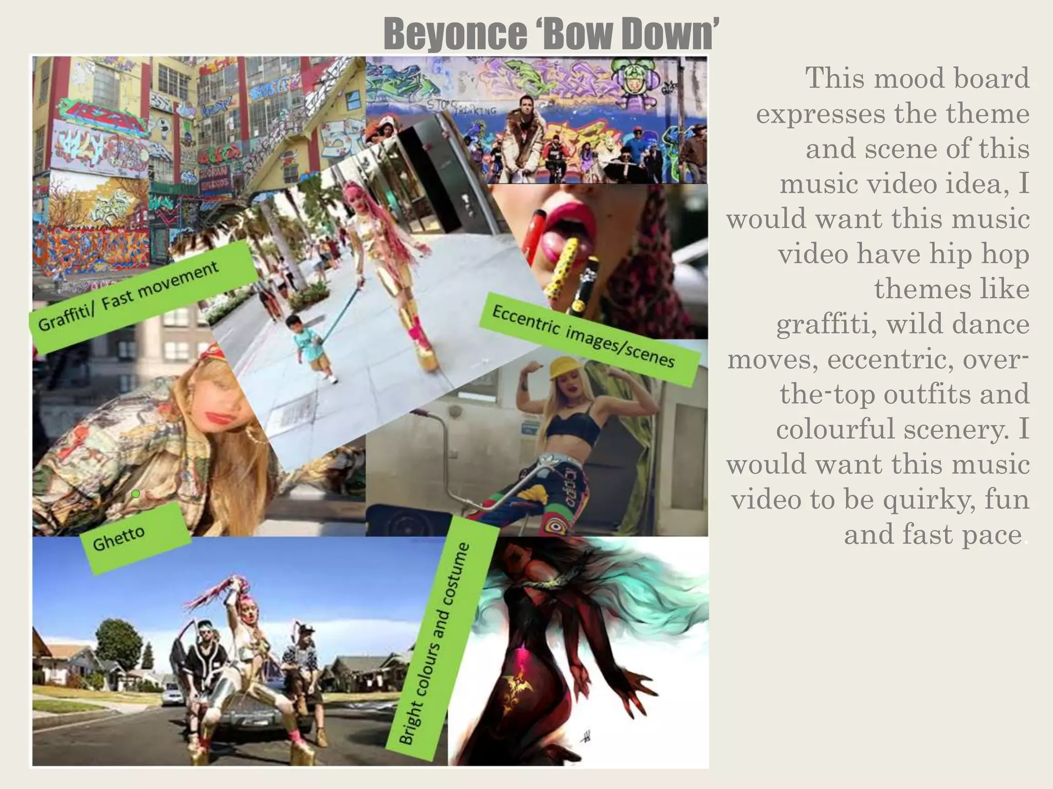 Beyonce ‘Bow Down’
This mood board
expresses the theme
and scene of this
music video idea, I
would want this music
video have hip hop
themes like
graffiti, wild dance
moves, eccentric, over-
the-top outfits and
colourful scenery. I
would want this music
video to be quirky, fun
and fast pace.
 