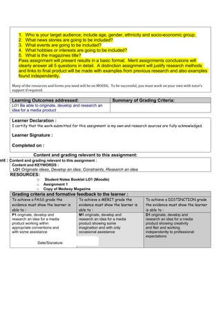 1. Who is your target audience; include age, gender, ethnicity and socio-economic group.
          2. What news stories are going to be included?
          3. What events are going to be included?
          4. What hobbies or interests are going to be included?
          5. What is the magazines title?
          Pass assignment will present results in a basic format. Merit assignments conclusions will
          clearly answer all 5 questions in detail. A distinction assignment will justify research methods
          and links to final product will be made with examples from previous research and also examples
          found independently.

      Many of the resources and forms you need will be on MOODL. To be successful, you must work on your own with tutor’s
      support if required.

      Learning Outcomes addressed:                                Summary of Grading Criteria:
      LO1 Be able to originate, develop and research an
      idea for a media product

      Learner Declaration :
      I certify that the work submitted for this assignment is my own and research sources are fully acknowledged.

      Learner Signature :

      Completed on :

                   Content and grading relevant to this assignment:
ent : Content and grading relevant to this assignment :
      Content and KEYWORDS :
      LO1 Originate ideas, Develop an idea, Constraints, Research an idea
     RESOURCES:
              o          Student Notes Booklet LO1 (Moodle)
                     o   Assignment 1
                     o   Copy of Medway Magazine
      Grading criteria and formative feedback to the learner :
      To achieve a PASS grade the             To achieve a MERIT grade the            To achieve a DISTINCTION grade
      evidence must show the learner is       evidence must show the learner is       the evidence must show the learner
      able to :                               able to :                               is able to :
      P1 originate, develop and               M1 originate, develop and               D1 originate, develop and
      research an idea for a media            research an idea for a media            research an idea for a media
      product working within                  product showing some                    product showing creativity
      appropriate conventions and             imagination and with only               and flair and working
      with some assistance                    occasional assistance                   independently to professional
                                                                                      expectations
                    Date/Signature:
                     Date/Signature:
                     Date/Signature:
 