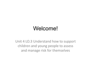 Welcome! 
Unit 4 LO.3 Understand how to support 
children and young people to assess 
and manage risk for themselves 
 