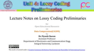 Lecture Notes on Lossy Coding Preliminaries
for
Open Educational Resource
on
Data Compression(CA209)
by
Dr. Piyush Charan
Assistant Professor
Department of Electronics and Communication Engg.
Integral University, Lucknow
This work is licensed under a Creative Commons Attribution-NonCommercial-ShareAlike 4.0 International License.
 