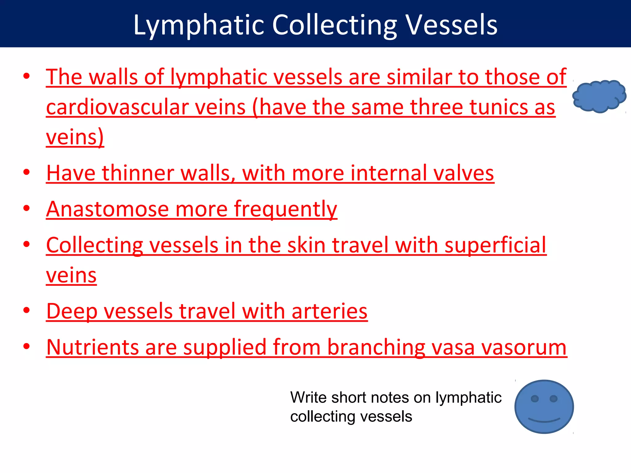• The walls of lymphatic vessels are similar to those of
cardiovascular veins (have the same three tunics as
veins)
• Have thinner walls, with more internal valves
• Anastomose more frequently
• Collecting vessels in the skin travel with superficial
veins
• Deep vessels travel with arteries
• Nutrients are supplied from branching vasa vasorum
Lymphatic Collecting Vessels
Write short notes on lymphatic
collecting vessels
 
