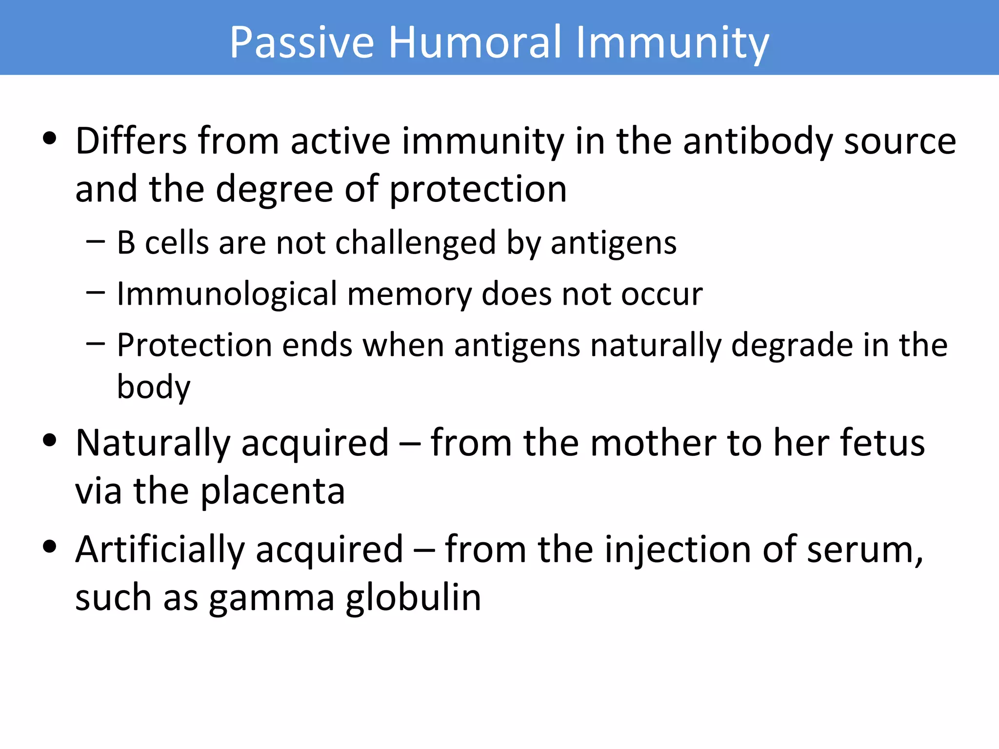 • Differs from active immunity in the antibody source
and the degree of protection
– B cells are not challenged by antigens
– Immunological memory does not occur
– Protection ends when antigens naturally degrade in the
body
• Naturally acquired – from the mother to her fetus
via the placenta
• Artificially acquired – from the injection of serum,
such as gamma globulin
Passive Humoral Immunity
 