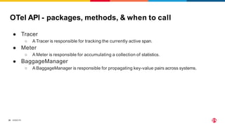 ©2023 F5
20
OTel API - packages, methods, & when to call
● Tracer
○ A Tracer is responsible for tracking the currently active span.
● Meter
○ A Meter is responsible for accumulating a collection of statistics.
● BaggageManager
○ A BaggageManager is responsible for propagating key-value pairs across systems.
 