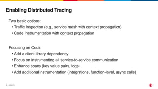 ©2023 F5
25
Enabling Distributed Tracing
Two basic options:
• Traffic Inspection (e.g., service mesh with context propagation)
• Code Instrumentation with context propagation
Focusing on Code:
• Add a client library dependency
• Focus on instrumenting all service-to-service communication
• Enhance spans (key value pairs, logs)
• Add additional instrumentation (integrations, function-level, async calls)
 