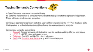 ©2023 F5
26
Tracing Semantic Conventions
In OpenTelemetry, spans can be created freely
It’s up to the implementor to annotate them with attributes specific to the represented operation.
These attributes are known as semantics
Some span operations represent calls that use well-known protocols like HTTP or database calls.
It is important to unify attribution to avoid confusion for aggregation and analysis
Some major semantic conventions
• General: General semantic attributes that may be used describing different operations
• HTTP: For HTTP client and server spans
• Database: For SQL and NoSQL client call spans
• FaaS: For Function as a Service (e.g., AWS Lambda) spans
 