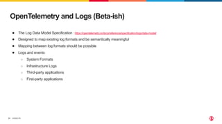 ©2023 F5
31
OpenTelemetry and Logs (Beta-ish)
● The Log Data Model Specification : https://opentelemetry.io/docs/reference/specification/logs/data-model/
● Designed to map existing log formats and be semantically meaningful
● Mapping between log formats should be possible
● Logs and events
○ System Formats
○ Infrastructure Logs
○ Third-party applications
○ First-party applications
 