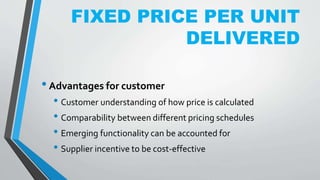 FIXED PRICE PER UNIT
DELIVERED
•Advantages for customer
• Customer understanding of how price is calculated
• Comparability between different pricing schedules
• Emerging functionality can be accounted for
• Supplier incentive to be cost-effective
 