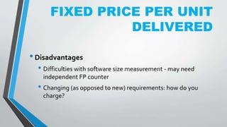 FIXED PRICE PER UNIT
DELIVERED
•Disadvantages
• Difficulties with software size measurement - may need
independent FP counter
• Changing (as opposed to new) requirements: how do you
charge?
 