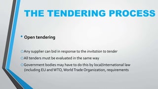 THE TENDERING PROCESS
• Open tendering
oAny supplier can bid in response to the invitation to tender
oAll tenders must be evaluated in the same way
oGovernment bodies may have to do this by local/international law
(including EU andWTO,WorldTrade Organization, requirements
 