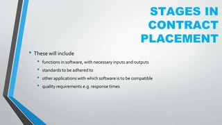 STAGES IN
CONTRACT
PLACEMENT
• These will include
• functions in software, with necessary inputs and outputs
• standards to be adhered to
• other applications with which software is to be compatible
• quality requirements e.g. response times
 