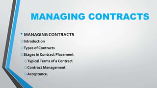 MANAGING CONTRACTS
• MANAGING CONTRACTS
oIntroduction
oTypes of Contracts
oStages in Contract Placement
oTypicalTerms of a Contract
oContract Management
oAcceptance.
 
