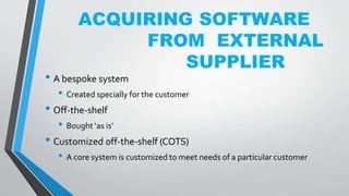 ACQUIRING SOFTWARE
FROM EXTERNAL
SUPPLIER
• A bespoke system
• Created specially for the customer
• Off-the-shelf
• Bought ‘as is’
• Customized off-the-shelf (COTS)
• A core system is customized to meet needs of a particular customer
 