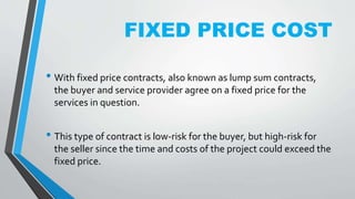 FIXED PRICE COST
• With fixed price contracts, also known as lump sum contracts,
the buyer and service provider agree on a fixed price for the
services in question.
• This type of contract is low-risk for the buyer, but high-risk for
the seller since the time and costs of the project could exceed the
fixed price.
 