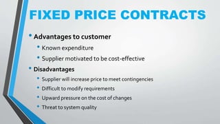 FIXED PRICE CONTRACTS
•Advantages to customer
• Known expenditure
• Supplier motivated to be cost-effective
• Disadvantages
• Supplier will increase price to meet contingencies
• Difficult to modify requirements
• Upward pressure on the cost of changes
• Threat to system quality
 