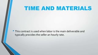 TIME AND MATERIALS
• This contract is used when labor is the main deliverable and
typically provides the seller an hourly rate.
 