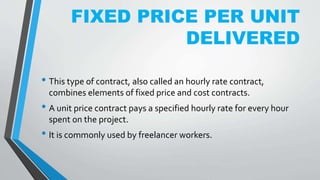 FIXED PRICE PER UNIT
DELIVERED
• This type of contract, also called an hourly rate contract,
combines elements of fixed price and cost contracts.
• A unit price contract pays a specified hourly rate for every hour
spent on the project.
• It is commonly used by freelancer workers.
 