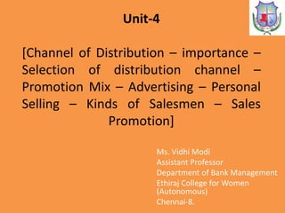 Unit-4
[Channel of Distribution – importance –
Selection of distribution channel –
Promotion Mix – Advertising – Personal
Selling – Kinds of Salesmen – Sales
Promotion]
Ms. Vidhi Modi
Assistant Professor
Department of Bank Management
Ethiraj College for Women
(Autonomous)
Chennai-8.
 
