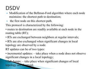  Modification of the Bellman-Ford algorithm where each node
maintains: the shortest path to destination;
 the first node on this shortest path.
This protocol is characterized by the following:
• routes to destination are readily available at each node in the
routing table (RT);
• RTs are exchanged between neighbors at regular intervals;
• RTs are also exchanged when significant changes in local
topology are observed by a node.
RT updates can be of two types:
• incremental updates: – take place when a node does not observe
significant changes in a local topology;
• full dumps: – take place when significant changes of local
topology are observed;
 