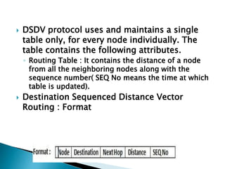 DSDV protocol uses and maintains a single
table only, for every node individually. The
table contains the following attributes.
◦ Routing Table : It contains the distance of a node
from all the neighboring nodes along with the
sequence number( SEQ No means the time at which
table is updated).
 Destination Sequenced Distance Vector
Routing : Format
 