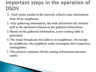 1. Each router (node) in the network collects route information
from all its neighbours.
2. After gathering information, the node determines the shortest
path to the destination based on the gathered information.
3. Based on the gathered information, a new routing table is
generated.
4. The router broadcasts this table to its neighbours. On receipt
by neighbours, the neighbour nodes recompute their respective
routingtables.
5. This process continues till the routing information becomes
stable.
 