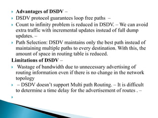  Advantages of DSDV –
 DSDV protocol guarantees loop free paths –
 Count to infinity problem is reduced in DSDV. – We can avoid
extra traffic with incremental updates instead of full dump
updates. –
 Path Selection: DSDV maintains only the best path instead of
maintaining multiple paths to every destination. With this, the
amount of space in routing table is reduced.
Limitations of DSDV –
 Wastage of bandwidth due to unnecessary advertising of
routing information even if there is no change in the network
topology
 – DSDV doesn’t support Multi path Routing. – It is difficult
to determine a time delay for the advertisement of routes . –

 