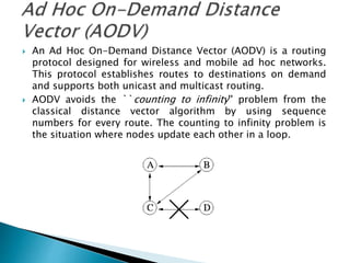  An Ad Hoc On-Demand Distance Vector (AODV) is a routing
protocol designed for wireless and mobile ad hoc networks.
This protocol establishes routes to destinations on demand
and supports both unicast and multicast routing.
 AODV avoids the ``counting to infinity'' problem from the
classical distance vector algorithm by using sequence
numbers for every route. The counting to infinity problem is
the situation where nodes update each other in a loop.
 