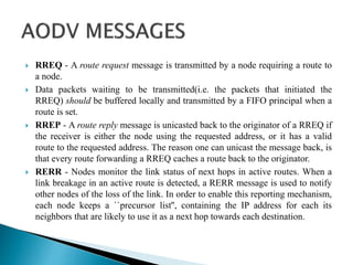  RREQ - A route request message is transmitted by a node requiring a route to
a node.
 Data packets waiting to be transmitted(i.e. the packets that initiated the
RREQ) should be buffered locally and transmitted by a FIFO principal when a
route is set.
 RREP - A route reply message is unicasted back to the originator of a RREQ if
the receiver is either the node using the requested address, or it has a valid
route to the requested address. The reason one can unicast the message back, is
that every route forwarding a RREQ caches a route back to the originator.
 RERR - Nodes monitor the link status of next hops in active routes. When a
link breakage in an active route is detected, a RERR message is used to notify
other nodes of the loss of the link. In order to enable this reporting mechanism,
each node keeps a ``precursor list'', containing the IP address for each its
neighbors that are likely to use it as a next hop towards each destination.
 