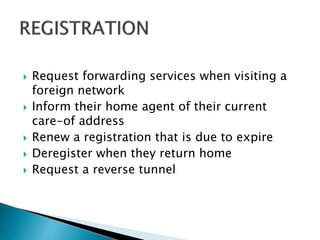  Request forwarding services when visiting a
foreign network
 Inform their home agent of their current
care-of address
 Renew a registration that is due to expire
 Deregister when they return home
 Request a reverse tunnel
 