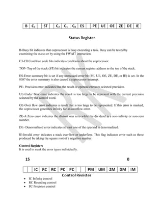 B-Busy bit indicates that coprocessor is busy executing a task. Busy can be tested by
examining the status or by using the FWAIT instruction.
C3-C0 Condition code bits indicates conditions about the coprocessor.
TOP- Top of the stack (ST) bit indicates the current register address as the top of the stack.
ES-Error summary bit is set if any unmasked error bit (PE, UE, OE, ZE, DE, or IE) is set. In the
8087 the error summary is also caused a coprocessor interrupt.
PE- Precision error indicates that the result or operand executes selected precision.
UE-Under flow error indicates the result is too large to be represent with the current precision
selected by the control word.
OE-Over flow error indicates a result that is too large to be represented. If this error is masked,
the coprocessor generates infinity for an overflow error.
ZE-A Zero error indicates the divisor was zero while the dividend is a non-infinity or non-zero
number.
DE- Denormalized error indicates at least one of the operand is denormalized.
IE-Invalid error indicates a stack overflow or underflow. This flag indicates error such as those
produced by taking the square root of a negative number.
Control Register:
It is used to mask the error types individually.
 IC Infinity control
 RC Rounding control
 PC Precision control
 