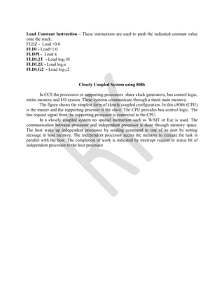 Load Constant Instruction – These instructions are used to push the indicated constant value
onto the stack.
FLDZ - Load +0.0
FLDI - Load+1.0
FLDPI - Load π
FLDL2T - Load log210
FLDL2E - Load log2e
FLDLG2 - Load log102
Closely Coupled System using 8086
In CCS the processors or supporting processors share clock generators, bus control logic,
entire memory and I/O system. These systems communicate through a shard main memory.
The figure shows the simplest form of closely coupled configuration. In this c8086 (CPU)
is the master and the supporting proessor is the slave. The CPU provides bus control logic. The
bus request signal from the supporting processor is connected to the CPU.
In a closely coupled system no special instruction such as WAIT or Esc is used. The
communication between processor and independent processor is done through memory space.
The host wake up independent processor by sending command to one of its port by setting
message in host memory. The independent processor access the memory to execute the task in
parallel with the host. The completion of work is indicated by interrupt request or status bit of
independent processor to the host processor.
 