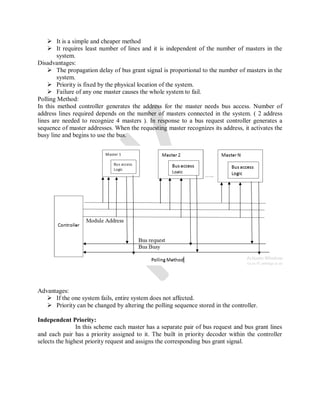 It is a simple and cheaper method
 It requires least number of lines and it is independent of the number of masters in the
system.
Disadvantages:
 The propagation delay of bus grant signal is proportional to the number of masters in the
system.
 Priority is fixed by the physical location of the system.
 Failure of any one master causes the whole system to fail.
Polling Method:
In this method controller generates the address for the master needs bus access. Number of
address lines required depends on the number of masters connected in the system. ( 2 address
lines are needed to recognize 4 masters ). In response to a bus request controller generates a
sequence of master addresses. When the requesting master recognizes its address, it activates the
busy line and begins to use the bus.
Advantages:
 If the one system fails, entire system does not affected.
 Priority can be changed by altering the polling sequence stored in the controller.
Independent Priority:
In this scheme each master has a separate pair of bus request and bus grant lines
and each pair has a priority assigned to it. The built in priority decoder within the controller
selects the highest priority request and assigns the corresponding bus grant signal.
 