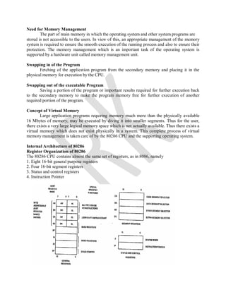 Need for Memory Management
The part of main memory in which the operating system and other system programs are
stored is not accessible to the users. In view of this, an appropriate management of the memory
system is required to ensure the smooth execution of the running process and also to ensure their
protection. The memory management which is an important task of the operating system is
supported by a hardware unit called memory management unit.
Swapping in of the Program
Fetching of the application program from the secondary memory and placing it in the
physical memory for execution by the CPU.
Swapping out of the executable Program
Saving a portion of the program or important results required for further execution back
to the secondary memory to make the program memory free for further execution of another
required portion of the program.
Concept of Virtual Memory
Large application programs requiring memory much more than the physically available
16 Mbytes of memory, may be executed by diving it into smaller segments. Thus for the user,
there exists a very large logical memory space which is not actually available. Thus there exists a
virtual memory which does not exist physically in a system. This complete process of virtual
memory management is taken care of by the 80286 CPU and the supporting operating system.
Internal Architecture of 80286
Register Organization of 80286
The 80286 CPU contains almost the same set of registers, as in 8086, namely
1. Eight 16-bit general purpose registers
2. Four 16-bit segment registers
3. Status and control registers
4. Instruction Pointer
 
