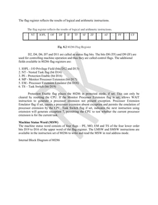 The flag register reflects the results of logical and arithmetic instructions.
D2, D4, D6, D7 and D11 are called as status flag bits. The bits D8 (TF) and D9 (IF) are
used for controlling machine operation and thus they are called control flags. The additional
fields available in 80286 flag registers are:
1. IOPL - I/O Privilege Field (bits D12 and D13)
2. NT - Nested Task flag (bit D14)
3. PE - Protection Enable (bit D16)
4. MP - Monitor Processor Extension (bit D17)
5. EM - Processor Extension Emulator (bit D18)
6. TS – Task Switch (bit D19)
Protection Enable flag places the 80286 in protected mode, if set. This can only be
cleared by resetting the CPU. If the Monitor Processor Extension flag is set, allows WAIT
instruction to generate a processor extension not present exception. Processor Extension
Emulator flag if set, causes a processor extension absent exception and permits the emulation of
processor extension by the CPU. Task Switch flag if set, indicates the next instruction using
extension will generate exception 7, permitting the CPU to test whether the current processor
extension is for the current task.
Machine Status Word (MSW)
The machine status word consists of four flags – PE, MO, EM and TS of the four lower order
bits D19 to D16 of the upper word of the flag register. The LMSW and SMSW instructions are
available in the instruction set of 80286 to write and read the MSW in real address mode.
Internal Block Diagram of 80286
 