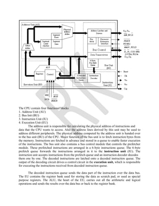 The CPU contain four functional blocks
1. Address Unit (AU)
2. Bus Init (BU)
3. Instruction Unit (IU)
4. Execution Unit (EU)
The address unit is responsible for calculating the physical address of instructions and
data that the CPU wants to access. Also the address lines derived by this unit may be used to
address different peripherals. The physical address computed by the address unit is handed over
to the bus unit (BU) of the CPU. Major function of the bus unit is to fetch instruction bytes from
the memory. Instructions are fetched in advance and stored in a queue to enable faster execution
of the instructions. The bus unit also contains a bus control module that controls the prefetcher
module. These prefetched instructions are arranged in a 6-byte instructions queue. The 6-byte
prefetch queue forwards the instructions arranged in it to the instruction unit (IU). The
instruction unit accepts instructions from the prefetch queue and an instruction decoder decodes
them one by one. The decoded instructions are latched onto a decoded instruction queue. The
output of the decoding circuit drives a control circuit in the execution unit, which is responsible
for executing the instructions received from decoded instruction queue.
The decoded instruction queue sends the data part of the instruction over the data bus.
The EU contains the register bank used for storing the data as scratch pad, or used as special
purpose registers. The ALU, the heart of the EU, carries out all the arithmetic and logical
operations and sends the results over the data bus or back to the register bank.
 