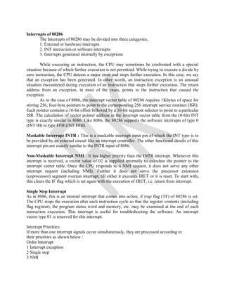 Interrupts of 80286
The Interrupts of 80286 may be divided into three categories,
1. External or hardware interrupts
2. INT instruction or software interrupts
3. Interrupts generated internally by exceptions
While executing an instruction, the CPU may sometimes be confronted with a special
situation because of which further execution is not permitted. While trying to execute a divide by
zero instruction, the CPU detects a major error and stops further execution. In this case, we say
that an exception has been generated. In other words, an instruction exception is an unusual
situation encountered during execution of an instruction that stops further execution. The return
address from an exception, in most of the cases, points to the instruction that caused the
exception.
As in the case of 8086, the interrupt vector table of 80286 requires 1Kbytes of space for
storing 256, four-byte pointers to point to the corresponding 256 interrupt service routines (lSR).
Each pointer contains a 16-bit offset followed by a 16-bit segment selector to point to a particular
ISR. The calculation of vector pointer address in the interrupt vector table from the (8-bit) INT
type is exactly similar to 8086. Like 8086, the 80286 supports the software interrupts of type 0
(INT 00) to type FFH (INT FFH).
Maskable Interrupt INTR : This is a maskable interrupt input pin of which the INT type is to
be provided by an external circuit like an interrupt controller. The other functional details of this
interrupt pin are exactly similar to the INTR input of 8086.
Non-Maskable Interrupt NMI : It has higher priority than the INTR interrupt. Whenever this
interrupt is received, a vector value of 02 is supplied internally to calculate the pointer to the
interrupt vector table. Once the CPU responds to a NMI request, it does not serve any other
interrupt request (including NMI). Further it does not serve the processor extension
(coprocessor) segment overrun interrupt, till either it executes IRET or it is reset. To start with,
this clears the IF flag which is set again with the execution of IRET, i.e. return from interrupt.
Single Step Interrupt
As in 8086, this is an internal interrupt that comes into action, if trap flag (TF) of 80286 is set.
The CPU stops the execution after each instruction cycle so that the register contents (including
flag register), the program status word and memory, etc. may be examined at the end of each
instruction execution. This interrupt is useful for troubleshooting the software. An interrupt
vector type 01 is reserved for this interrupt.
Interrupt Priorities:
If more than one interrupt signals occur simultaneously, they are processed according to
their priorities as shown below :
Order Interrupt
1 Interrupt exception
2 Single step
3 NMI
 