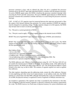 processor extension is busy with its allotted job. Once the job is completed the processor
extension drives the BUSY input high indicating 80286 to continue with the program execution.
An active ERROR signal causes the 80286 to perform the processor extension interrupt while
executing the WAIT and ESC instructions. The active ERROR signal indicates to 80286 that the
processor extension has committed a mistake and hence it is reactivating the processor extension
interrupt.
CAP : A 0.047 μf, 12V capacitor must be connected between this input pin and ground to filter
the output of the internal substrate bias generator. For correct operation of 80286 the capacitor
must be charged to its operating voltage. Till this capacitor charges to its full capacity, the 80286
may be kept stuck to reset to avoid any spurious activity.
Vss : This pin is a system ground pin of 80286.
Vcc : This pin is used to apply +5V power supply voltage to the internal circuit of 80286.
RESET The active-high RESET input clears the internal logic of 80286, and reinitializes
RESET The active-high reset input pulse width should be at least 16 clock cycles. The 80286
requires at least 38 clock cycles after the trailing edge of the RESET input signal, before it makes
the first opcode fetch cycle.
Real Address Mode
• Act as a fast 8086
• Instruction set is upwardly compatible
• It address only 1 M byte of physical memory using A0-A19.
• In real addressing mode of operation of 80286, it just acts as a fast 8086. The
instruction set is upward compatible with that of 8086.
The 80286 addresses only 1Mbytes of physical memory using A0- A19. The lines A20-A23 are
not used by the internal circuit of 80286 in this mode. In real address mode, while addressing the
physical memory, the 80286 uses BHE along with A0- A19. The 20-bit physical address is again
formed in the same way as that in 8086. The contents of segment registers are used as segment
base addresses.
The other registers, depending upon the addressing mode, contain the offset addresses. Because
of extra pipelining and other circuit level improvements, in real address mode also, the 80286
operates at a much faster rate than 8086, although functionally they work in an identical fashion.
As in 8086, the physical memory is organized in terms of segments of 64Kbyte maximum size.
An exception is generated, if the segment size limit is exceeded by the instruction or the data.
The overlapping of physical memory segments is allowed to minimize the memory requirements
for a task. The 80286 reserves two fixed areas of physical memory for system initialization and
 