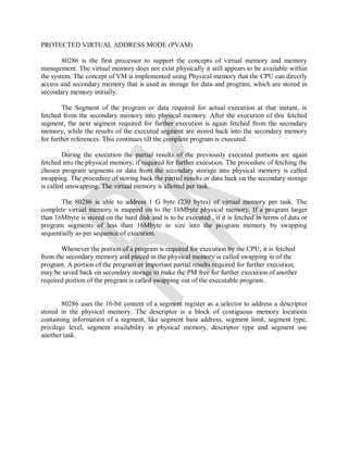 PROTECTED VIRTUAL ADDRESS MODE (PVAM)
80286 is the first processor to support the concepts of virtual memory and memory
management. The virtual memory does not exist physically it still appears to be available within
the system. The concept of VM is implemented using Physical memory that the CPU can directly
access and secondary memory that is used as storage for data and program, which are stored in
secondary memory initially.
The Segment of the program or data required for actual execution at that instant, is
fetched from the secondary memory into physical memory. After the execution of this fetched
segment, the next segment required for further execution is again fetched from the secondary
memory, while the results of the executed segment are stored back into the secondary memory
for further references. This continues till the complete program is executed.
During the execution the partial results of the previously executed portions are again
fetched into the physical memory, if required for further execution. The procedure of fetching the
chosen program segments or data from the secondary storage into physical memory is called
swapping. The procedure of storing back the partial results or data back on the secondary storage
is called unswapping. The virtual memory is allotted per task.
The 80286 is able to address 1 G byte (230 bytes) of virtual memory per task. The
complete virtual memory is mapped on to the 16Mbyte physical memory. If a program larger
than 16Mbyte is stored on the hard disk and is to be executed , if it is fetched in terms of data or
program segments of less than 16Mbyte in size into the program memory by swapping
sequentially as per sequence of execution.
Whenever the portion of a program is required for execution by the CPU, it is fetched
from the secondary memory and placed in the physical memory is called swapping in of the
program. A portion of the program or important partial results required for further execution,
may be saved back on secondary storage to make the PM free for further execution of another
required portion of the program is called swapping out of the executable program .
80286 uses the 16-bit content of a segment register as a selector to address a descriptor
stored in the physical memory. The descriptor is a block of contiguous memory locations
containing information of a segment, like segment base address, segment limit, segment type,
privilege level, segment availability in physical memory, descriptor type and segment use
another task.
 