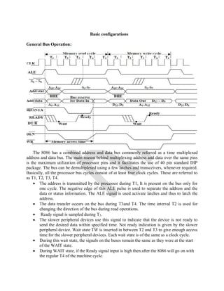 Basic configurations
General Bus Operation:
The 8086 has a combined address and data bus commonly referred as a time multiplexed
address and data bus. The main reason behind multiplexing address and data over the same pins
is the maximum utilization of processor pins and it facilitates the use of 40 pin standard DIP
package. The bus can be demultiplexed using a few latches and transceivers, whenever required.
Basically, all the processor bus cycles consist of at least four clock cycles. These are referred to
as T1, T2, T3, T4.
 The address is transmitted by the processor during T1, It is present on the bus only for
one cycle. The negative edge of this ALE pulse is used to separate the address and the
data or status information. The ALE signal is used activate latches and thus to latch the
address.
 The data transfer occurs on the bus during T3and T4. The time interval T2 is used for
changing the direction of the bus during read operations.
 Ready signal is sampled during T3.
 The slower peripheral devices use this signal to indicate that the device is not ready to
send the desired data within specified time. Not ready indication is given by the slower
peripheral device. Wait state TW is inserted in between T2 and T3 to give enough access
time for the slower peripheral devices. Each wait state is of the same as a clock cycle.
 During this wait state, the signals on the buses remain the same as they were at the start
of the WAIT state.
 During WAIT state, if the Ready signal input is high then after the 8086 will go on with
the regular T4 of the machine cycle.
 