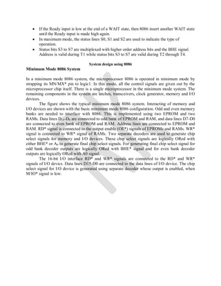  If the Ready input is low at the end of a WAIT state, then 8086 insert another WAIT state
until the Ready input is made high again.
 In maximum mode, the status lines S0, S1 and S2 are used to indicate the type of
operation.
 Status bits S3 to S7 are multiplexed with higher order address bits and the BHE signal.
Address is valid during T1 while status bits S3 to S7 are valid during T2 through T4.
System design using 8086
Minimum Mode 8086 System
In a minimum mode 8086 system, the microprocessor 8086 is operated in minimum mode by
strapping its MN/MX* pin to logic1. In this mode, all the control signals are given out by the
microprocessor chip itself. There is a single microprocessor in the minimum mode system. The
remaining components in the system are latches, transceivers, clock generator, memory and I/O
devices.
The figure shows the typical minimum mode 8086 system. Interacting of memory and
I/O devices are shown with the basic minimum mode 8086 configuration. Odd and even memory
banks are needed to interface with 8086. This is implemented using two EPROM and two
RAMs. Data lines D15-D8 are connected to odd bank of EPROM and RAM, and data lines D7-D0
are connected to even bank of EPROM and RAM. Address lines are connected to EPROM and
RAM. RD* signal is connected to the output enable (OE*) signals of EPROMs and RAMs. WR*
signal is connected to WR* signal of RAMs. Two separate decoders are used to generate chip
select signals for memory and I/O devices. These chip select signals are logically ORed with
either BHE* or A0 to generate final chip select signals. For generating final chip select signal for
odd bank decoder outputs are logically ORed with BHE* signal and for even bank decoder
outputs are logically ORed with A0 signal.
The 16-bit I/O interface RD* and WR* signals are connected to the RD* and WR*
signals of I/O devics. Data lines D15-D0 are connected to the data lines of I/O device. The chip
select signal for I/O device is generated using separate decoder whose output is enabled, when
M/IO* signal is low.
 