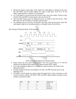  During the negative going edge of this signal, the valid address is latched on the local
bus. The BHE* and A0 signals address low, high or both bytes. From Tl to T4, the
M/IO* signal indicates a memory or I/O operation.
 At T2 the address is removed from the local bus and is sent to the output. The bus is then
tristated. The read (RD*) control signal is also activated in T2 .
 The read (RD) signal causes the addressed device to enable its data bus drivers. After
RD* goes low, the valid data is available on the data bus.
 The addressed device will drive the READY line high, when the processor returns the
read signal to high level, the addressed device will again tristate its bus drivers.
Bus Timing for Minimum Mode- Write operation
Write cycle timing diagram for minimum mode
 Figure shows the write cycle timing diagram. The write cycle begins in T1 with the
assertion of the address latch enable (ALE) signal and also M/IO* signal.
 In T2 after sending the address in Tl the processor sends the data to be written to the
addressed location.
 The data remains on the bus until middle of T4 state. The WR* becomes active at the
beginning of T2
 The BHE* and A0 signals are used to select the proper byte or bytes of memory or I/O
word to be read or written. The M/IO*, RD* and WR* signals indicate the types of data
transfer as specified in table.
 