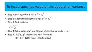 To test a specified value of the population variance
• Step 1: Null hypothesis H0: 𝜎2
= 𝜎0
2
• Step 2: Alternative hypothesis H1: 𝜎2 ≠ 𝜎0
2
• Step 3: Test statistics
χ2
=
𝑛𝑆2
𝜎2
• Step 4: Table value of χ2
at 𝛼 % level of significance and 𝑛 − 1 d.f.
• Step 5: If χ2
≤ χ2
table value, H0 is Accepted
If χ2
> χ2
table value, H0 is Rejected
 