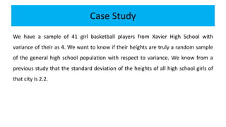 Case Study
We have a sample of 41 girl basketball players from Xavier High School with
variance of their as 4. We want to know if their heights are truly a random sample
of the general high school population with respect to variance. We know from a
previous study that the standard deviation of the heights of all high school girls of
that city is 2.2.
 