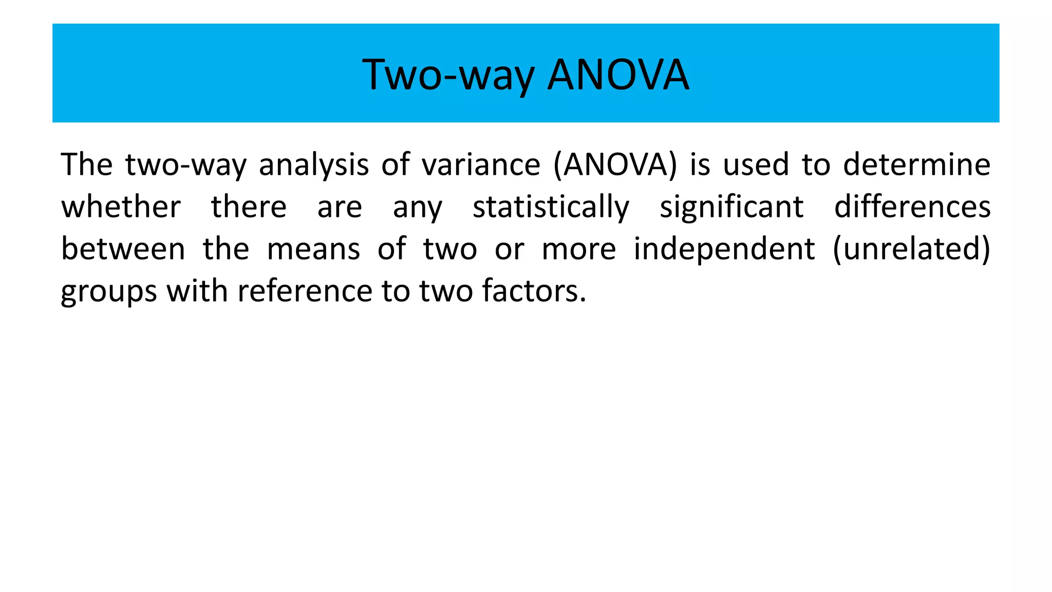Two-way ANOVA
The two-way analysis of variance (ANOVA) is used to determine
whether there are any statistically significant differences
between the means of two or more independent (unrelated)
groups with reference to two factors.
 