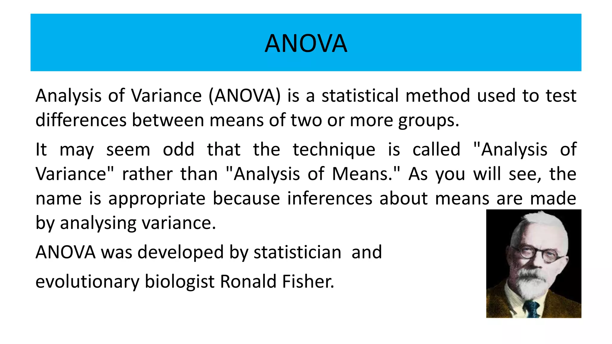 ANOVA
Analysis of Variance (ANOVA) is a statistical method used to test
differences between means of two or more groups.
It may seem odd that the technique is called "Analysis of
Variance" rather than "Analysis of Means." As you will see, the
name is appropriate because inferences about means are made
by analysing variance.
ANOVA was developed by statistician and
evolutionary biologist Ronald Fisher.
 