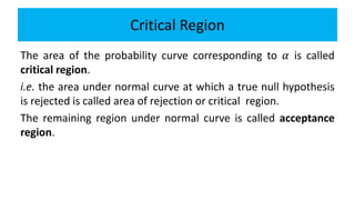 Critical Region
The area of the probability curve corresponding to 𝛼 is called
critical region.
i.e. the area under normal curve at which a true null hypothesis
is rejected is called area of rejection or critical region.
The remaining region under normal curve is called acceptance
region.
 