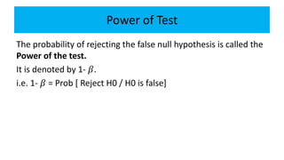 Power of Test
The probability of rejecting the false null hypothesis is called the
Power of the test.
It is denoted by 1- 𝛽.
i.e. 1- 𝛽 = Prob [ Reject H0 / H0 is false]
 