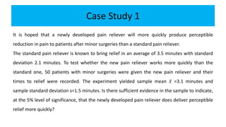 Case Study 1
It is hoped that a newly developed pain reliever will more quickly produce perceptible
reduction in pain to patients after minor surgeries than a standard pain reliever.
The standard pain reliever is known to bring relief in an average of 3.5 minutes with standard
deviation 2.1 minutes. To test whether the new pain reliever works more quickly than the
standard one, 50 patients with minor surgeries were given the new pain reliever and their
times to relief were recorded. The experiment yielded sample mean 𝑥 =3.1 minutes and
sample standard deviation s=1.5 minutes. Is there sufficient evidence in the sample to indicate,
at the 5% level of significance, that the newly developed pain reliever does deliver perceptible
relief more quickly?
 