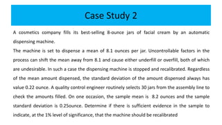 Case Study 2
A cosmetics company fills its best-selling 8-ounce jars of facial cream by an automatic
dispensing machine.
The machine is set to dispense a mean of 8.1 ounces per jar. Uncontrollable factors in the
process can shift the mean away from 8.1 and cause either underfill or overfill, both of which
are undesirable. In such a case the dispensing machine is stopped and recalibrated. Regardless
of the mean amount dispensed, the standard deviation of the amount dispensed always has
value 0.22 ounce. A quality control engineer routinely selects 30 jars from the assembly line to
check the amounts filled. On one occasion, the sample mean is 8.2 ounces and the sample
standard deviation is 0.25ounce. Determine if there is sufficient evidence in the sample to
indicate, at the 1% level of significance, that the machine should be recalibrated
 
