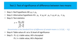 Test 2: Test of significance of difference between two means
• Step 1: Null hypothesis H0: 𝜇1= 𝜇2
• Step 2: Alternative hypothesis H1: 𝜇1 ≠ 𝜇2 or 𝜇1 > 𝜇2 or 𝜇1 < 𝜇2
• Step 3: Test statistics
𝑧 =
𝒙 𝟏 − 𝒙 𝟐
𝝈 𝟏
𝟐
𝒏 𝟏
+
𝝈 𝟐
𝟐
𝒏 𝟐
Denominator is the Standard Error of difference of sample means i.e. S.E.( 𝒙 𝟏 − 𝒙 𝟐)
• Step 4: Table value of z at 𝛼 % level of significance
• Step 5: If z ≤ z table value, H0 is Accepted
If z > z table value, H0 is Rejected
 