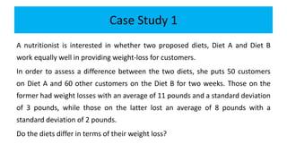 Case Study 1
A nutritionist is interested in whether two proposed diets, Diet A and Diet B
work equally well in providing weight-loss for customers.
In order to assess a difference between the two diets, she puts 50 customers
on Diet A and 60 other customers on the Diet B for two weeks. Those on the
former had weight losses with an average of 11 pounds and a standard deviation
of 3 pounds, while those on the latter lost an average of 8 pounds with a
standard deviation of 2 pounds.
Do the diets differ in terms of their weight loss?
 